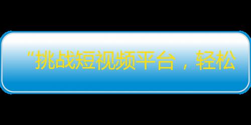 “挑战短视频平台，轻松获得大量关注！抖音神器揭秘”