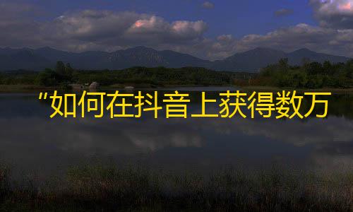 “如何在抖音上获得数万粉丝？”——打造精美视频和互动交流是成功的关键！