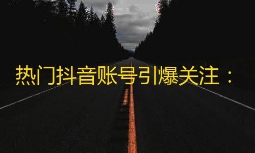 热门抖音账号引爆关注：快速提升人气，玩转抖音神器！