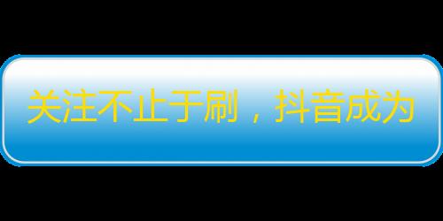 关注不止于刷，抖音成为精准营销利器！