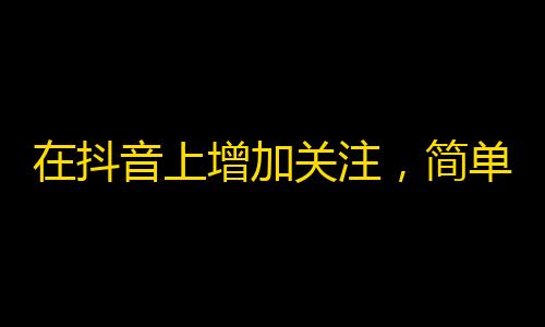 在抖音上增加关注，简单易行的方法！