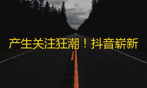 产生关注狂潮！抖音崭新的引爆方式即将诞生！