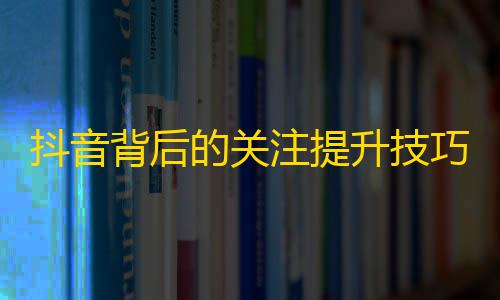 抖音背后的关注提升技巧