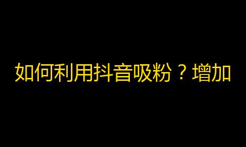 如何利用抖音吸粉？增加关注量的小技巧！