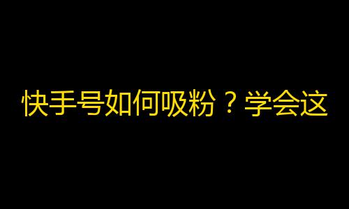 快手号如何吸粉？学会这些技巧，让你的粉丝量翻倍！