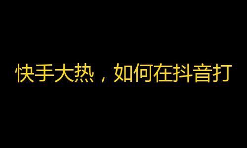 快手大热，如何在抖音打造爆款账号？