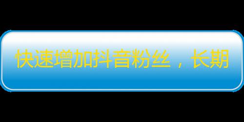 快速增加抖音粉丝，长期稳定增长技巧大揭秘！