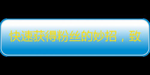 快速获得粉丝的妙招，致富新途径，抖音赚钱攻略！